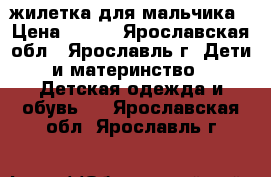 жилетка для мальчика › Цена ­ 500 - Ярославская обл., Ярославль г. Дети и материнство » Детская одежда и обувь   . Ярославская обл.,Ярославль г.